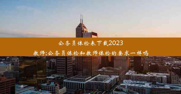 <b>公务员体检表下载2023教师;公务员体检和教师体检的要求一样吗</b>