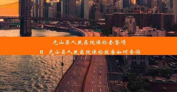 光山县人民医院体检套餐项目_光山县人民医院体检报告如何查询