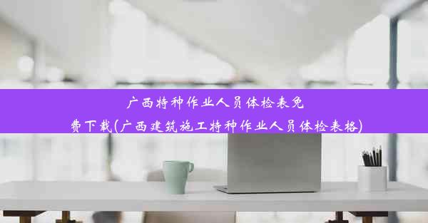 广西特种作业人员体检表免费下载(广西建筑施工特种作业人员体检表格)