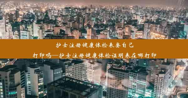 护士注册健康体检表要自己打印吗—护士注册健康体检证明表在哪打印