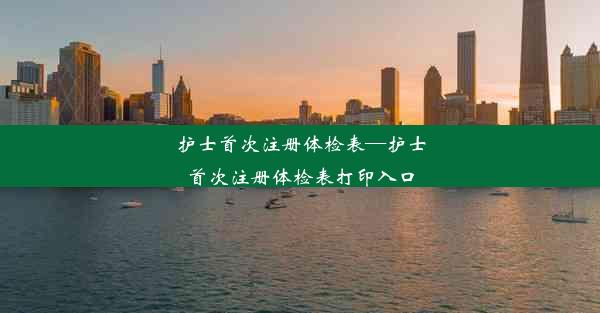 护士首次注册体检表—护士首次注册体检表打印入口