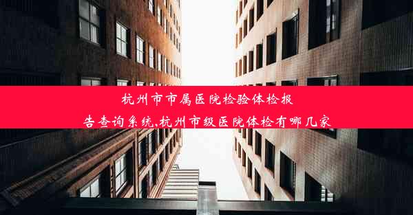 杭州市市属医院检验体检报告查询系统,杭州市级医院体检有哪几家