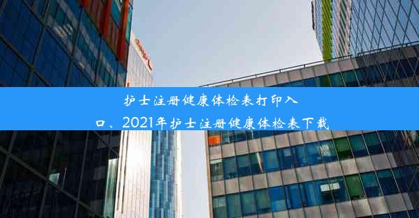 护士注册健康体检表打印入口、2021年护士注册健康体检表下载