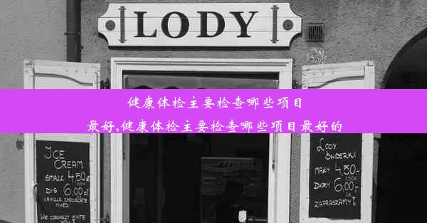 健康体检主要检查哪些项目最好,健康体检主要检查哪些项目最好的