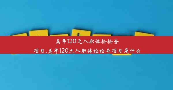 美年120元入职体检检查项目,美年120元入职体检检查项目是什么