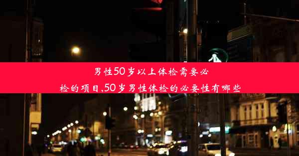 男性50岁以上体检需要必检的项目,50岁男性体检的必要性有哪些