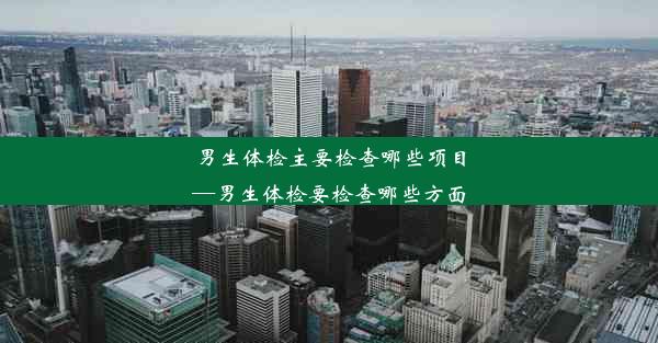 男生体检主要检查哪些项目—男生体检要检查哪些方面