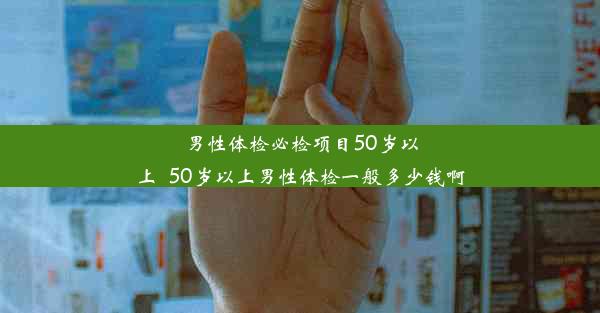 男性体检必检项目50岁以上_50岁以上男性体检一般多少钱啊