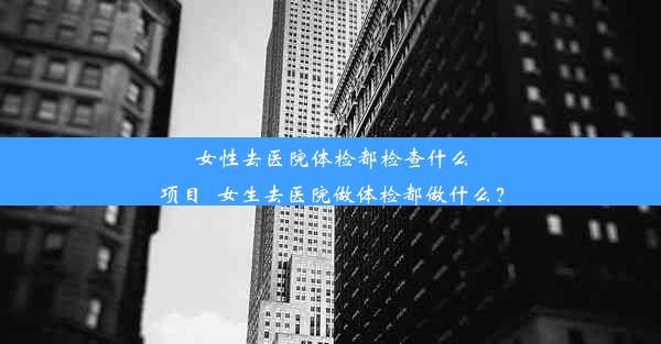 女性去医院体检都检查什么项目_女生去医院做体检都做什么？