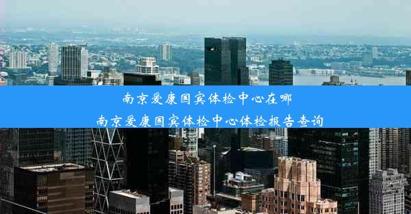 南京爱康国宾体检中心在哪_南京爱康国宾体检中心体检报告查询