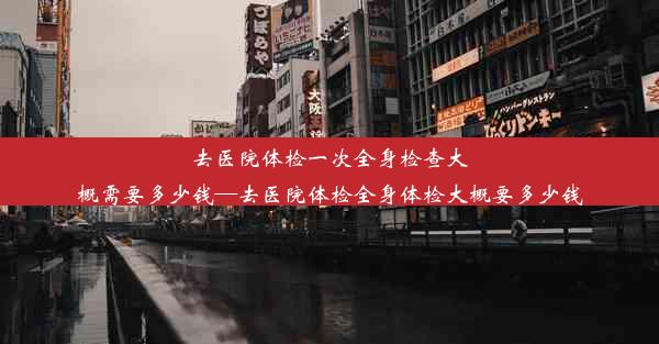 去医院体检一次全身检查大概需要多少钱—去医院体检全身体检大概要多少钱