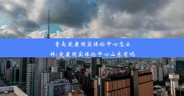 青岛爱康国宾体检中心怎么样;爱康国宾体检中心山东有吗