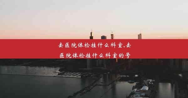 去医院体检挂什么科室,去医院体检挂什么科室的号