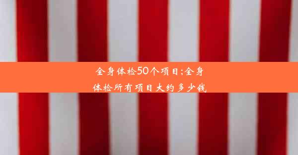 全身体检50个项目;全身体检所有项目大约多少钱