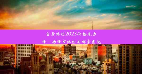 全身体检2023价格表赤峰—赤峰市体检去哪家医院