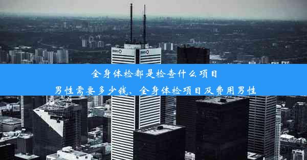 全身体检都是检查什么项目男性需要多少钱、全身体检项目及费用男性