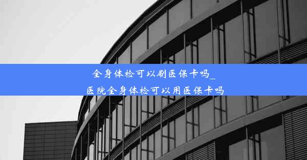 全身体检可以刷医保卡吗_医院全身体检可以用医保卡吗