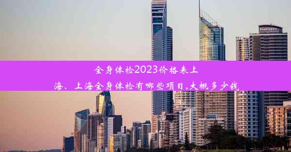 全身体检2023价格表上海、上海全身体检有哪些项目,大概多少钱