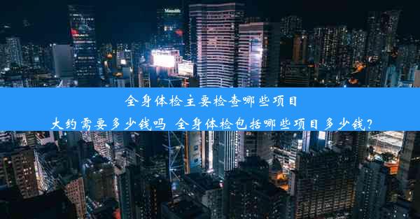 全身体检主要检查哪些项目大约需要多少钱吗_全身体检包括哪些项目多少钱？