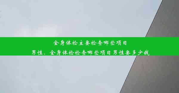 全身体检主要检查哪些项目男性、全身体检检查哪些项目男性要多少钱