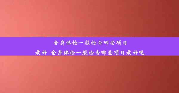 全身体检一般检查哪些项目最好_全身体检一般检查哪些项目最好呢