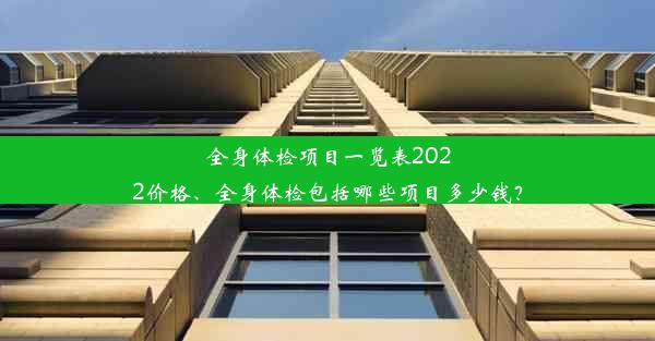 全身体检项目一览表2022价格、全身体检包括哪些项目多少钱？