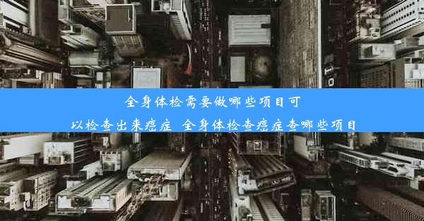 全身体检需要做哪些项目可以检查出来癌症_全身体检查癌症查哪些项目