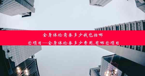 全身体检需要多少钱包括哪些项目—全身体检要多少费用,有哪些项目