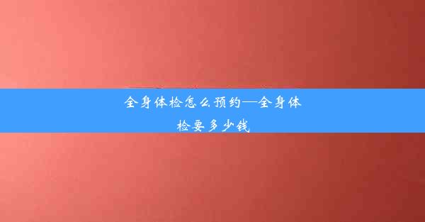 全身体检怎么预约—全身体检要多少钱