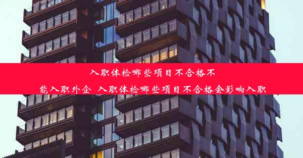 入职体检哪些项目不合格不能入职外企_入职体检哪些项目不合格会影响入职