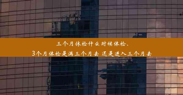 三个月休检什么时候体检、3个月体检是满三个月去 还是进入三个月去