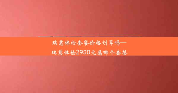 瑞慈体检套餐价格划算吗—瑞慈体检2988元属哪个套餐