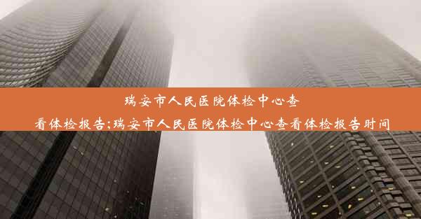 瑞安市人民医院体检中心查看体检报告;瑞安市人民医院体检中心查看体检报告时间