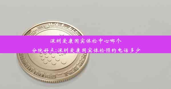 深圳爱康国宾体检中心哪个分院好点;深圳爱康国宾体检预约电话多少