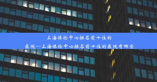 上海体检中心排名前十位的医院—上海体检中心排名前十位的医院有哪些