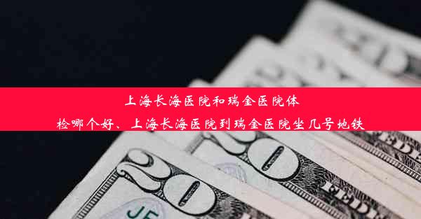 上海长海医院和瑞金医院体检哪个好、上海长海医院到瑞金医院坐几号地铁