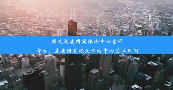 顺义爱康国宾体检中心官网官方、爱康国宾顺义体检中心营业时间