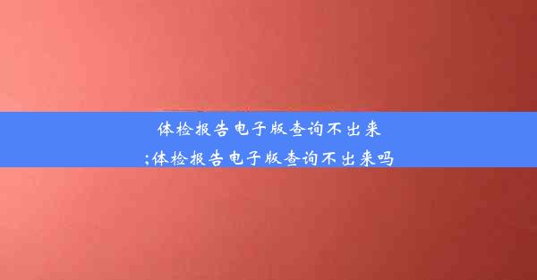 体检报告电子版查询不出来;体检报告电子版查询不出来吗