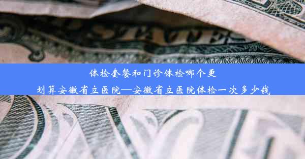 体检套餐和门诊体检哪个更划算安徽省立医院—安徽省立医院体检一次多少钱