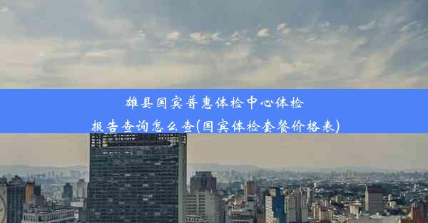 雄县国宾普惠体检中心体检报告查询怎么查(国宾体检套餐价格表)