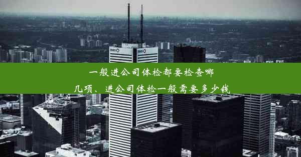 一般进公司体检都要检查哪几项、进公司体检一般需要多少钱