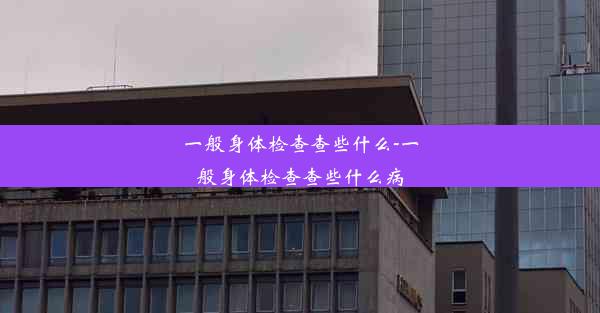 一般身体检查查些什么-一般身体检查查些什么病