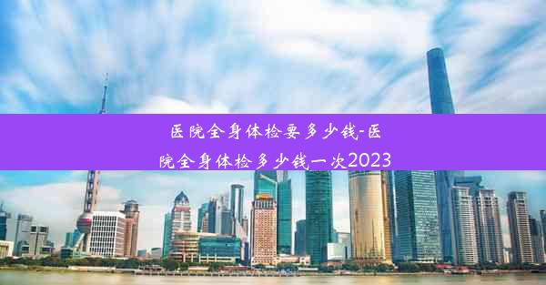 医院全身体检要多少钱-医院全身体检多少钱一次2023