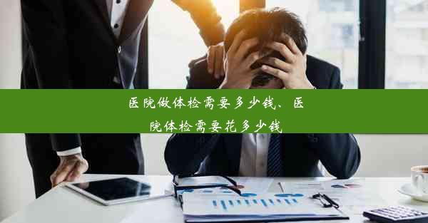 <b>医院做体检需要多少钱、医院体检需要花多少钱</b>