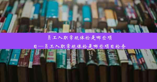 员工入职常规体检是哪些项目—员工入职常规体检是哪些项目检查