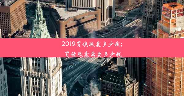 2019胃镜胶囊多少钱;胃镜胶囊需要多少钱