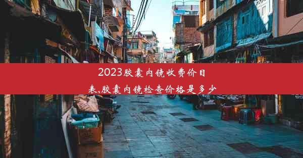 2023胶囊内镜收费价目表,胶囊内镜检查价格是多少