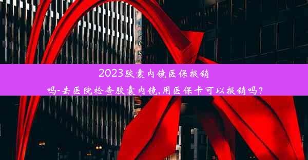 2023胶囊内镜医保报销吗-去医院检查胶囊内镜,用医保卡可以报销吗？