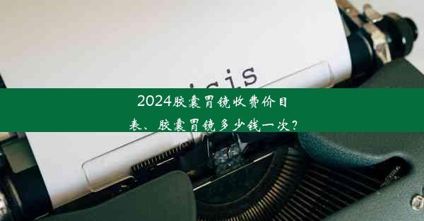 2024胶囊胃镜收费价目表、胶囊胃镜多少钱一次？