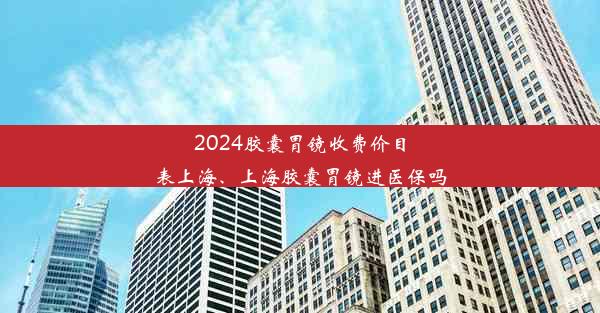 2024胶囊胃镜收费价目表上海、上海胶囊胃镜进医保吗